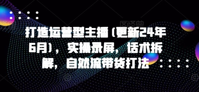 打造运营型主播(更新25年7月)，实操录屏，话术拆解，自然流带货打法-新时光资源网