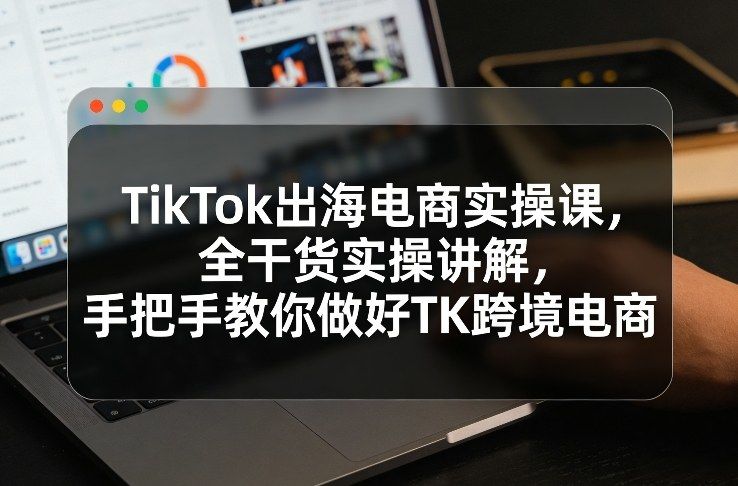 TikTok出海电商实操课，全干货实操讲解，手把手教你做好TK跨境电商-新时光资源网