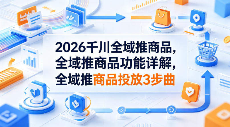 2026千川全域推商品，全域推商品功能详解，全域推商品投放3步曲-新时光资源网