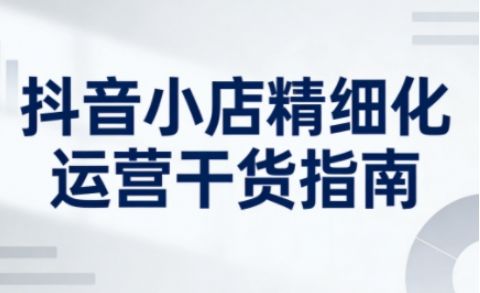 抖音小店精细化运营干货指南新版，助力商家系统提升店铺运营能力(更新26年5月)-新时光资源网
