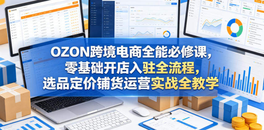 OZON跨境电商全能必修课，零基础开店入驻全流程，选品定价铺货运营实战全教学-新时光资源网