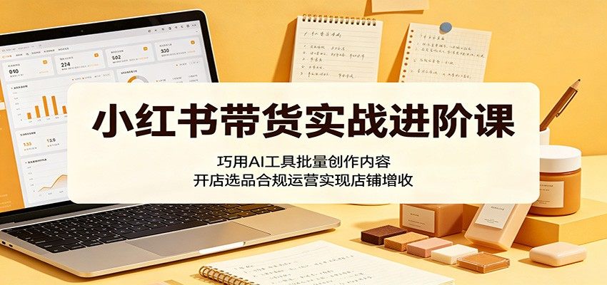 小红书带货实战进阶课:巧用AI工具批量创作内容,开店选品合规运营实现店铺增收-新时光资源网