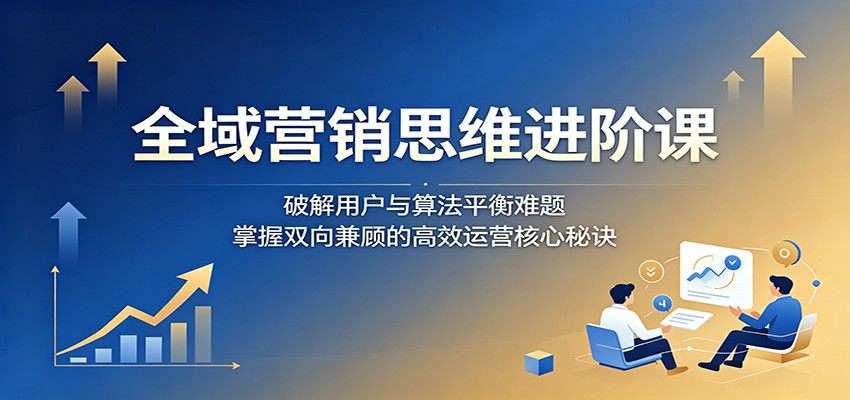 全域营销思维进阶课:破解用户与算法平衡难题,掌握双向兼顾的高效运营核心秘诀-新时光资源网