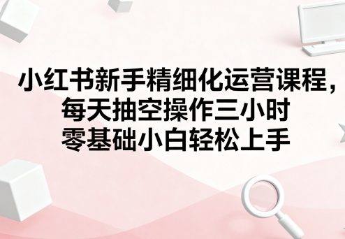 小红书新手精细化运营课程，每天抽空操作三小时，零基础小白轻松上手-新时光资源网