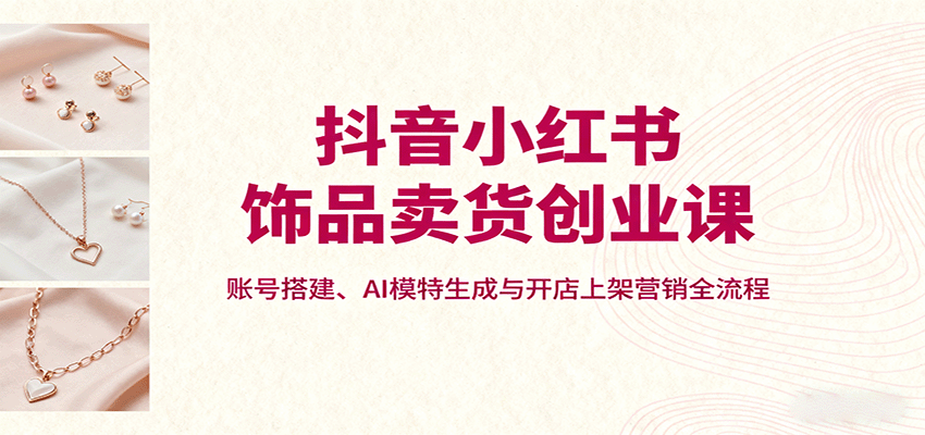 抖音小红书饰品卖货创业课，账号搭建、AI模特生成与开店上架营销全流程-新时光资源网